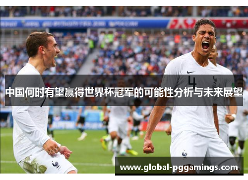 中国何时有望赢得世界杯冠军的可能性分析与未来展望 中国何时有望赢得世界杯冠军的可能性分析与未来展望