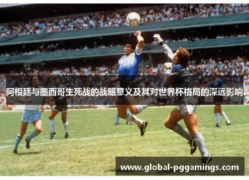 阿根廷与墨西哥生死战的战略意义及其对世界杯格局的深远影响 阿根廷与墨西哥生死战的战略意义及其对世界杯格局的深远影响