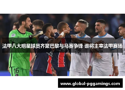 法甲八大明星球员齐聚巴黎与马赛争锋 谁将主宰法甲赛场
